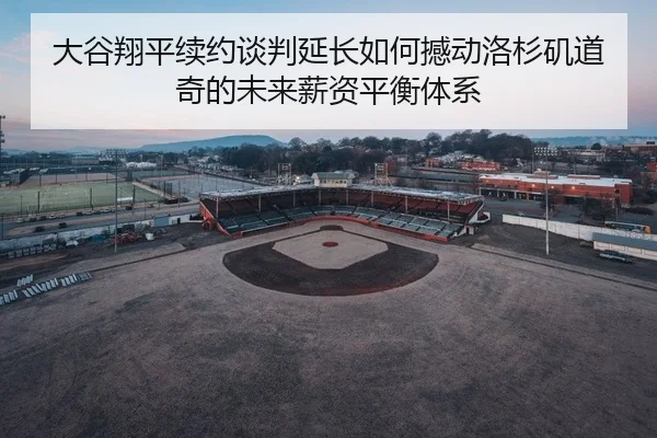 大谷翔平续约谈判延长如何撼动洛杉矶道奇的未来薪资平衡体系